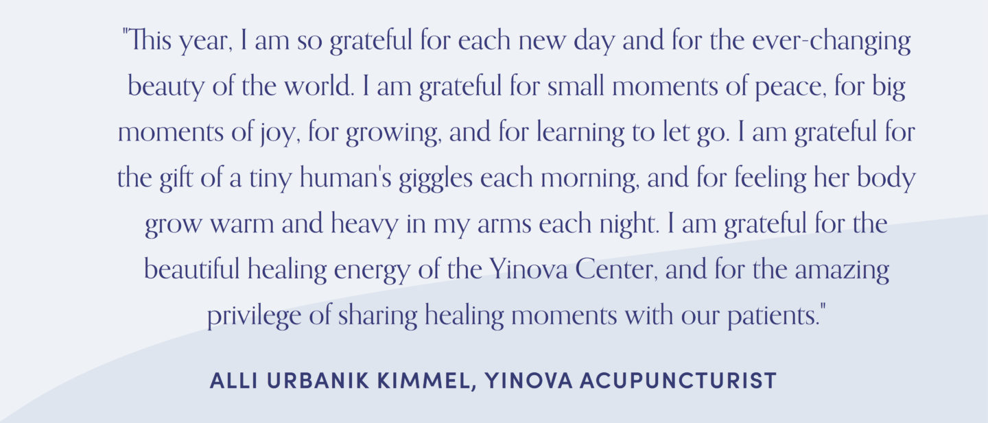 Quote from acupuncturist, Alli Kimmel: "This year, I am so grateful for each new day and for the ever-changing beauty of the world. I am grateful for small moments of peace, for big moments of joy, for growing, and for learning to let go. I am grateful for the gift of a tiny human's giggles each morning, and for feeling her body grow warm and heavy in my arms each night. I am grateful for the beautiful healing energy of the Yinova Center, and for the amazing privilege of sharing healing moments with our patients."