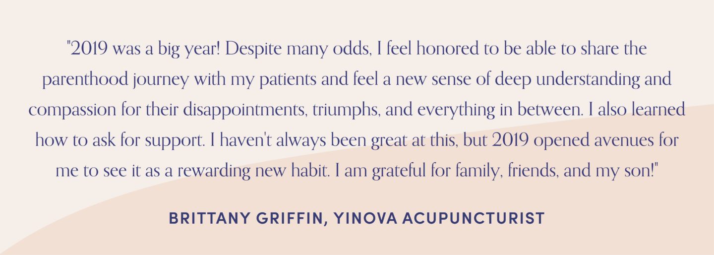 Quote from Yinova acupuncturist, Brittany griffin, "2019 was a big year! Despite many odds, I feel honored to be able to share the parenthood journey with my patients and feel a new sense of deep understanding and compassion for their disappointments, triumphs, and everything in between. I also learned how to ask for support. I haven't always been great at this, but 2019 opened avenues for me to see it as a rewarding new habit. I am grateful for family, friends, and my son!"