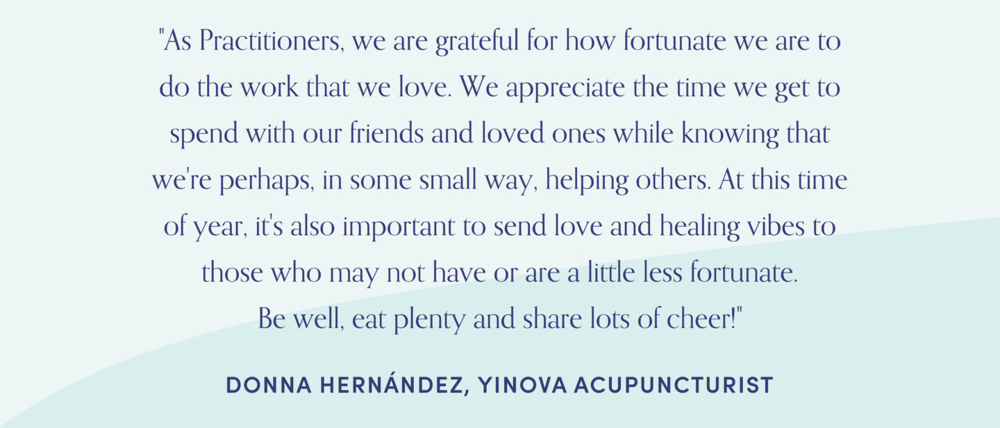 Quote from acupuncturist, Donna Hernandez: "As Practitioners, we are grateful for how fortunate we are to do the work that we love. We appreciate the time we get to spend with our friends and loved ones while knowing that we're perhaps, in some small way, helping others. At this time of year, it's also important to send love and healing vibes to those who may not have or are a little less fortunate. Be well, eat plenty and share lots of cheer!"