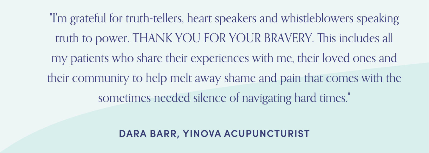 Quote from Yinova acupuncturist, Dara Barr: "I'm grateful for truth-tellers, heart speakers and whistleblowers speaking truth to power. THANK YOU FOR YOUR BRAVERY. This includes all my patients who share their experiences with me, their loved ones and their community to help melt away shame and pain that comes with the sometimes needed silence of navigating hard times."