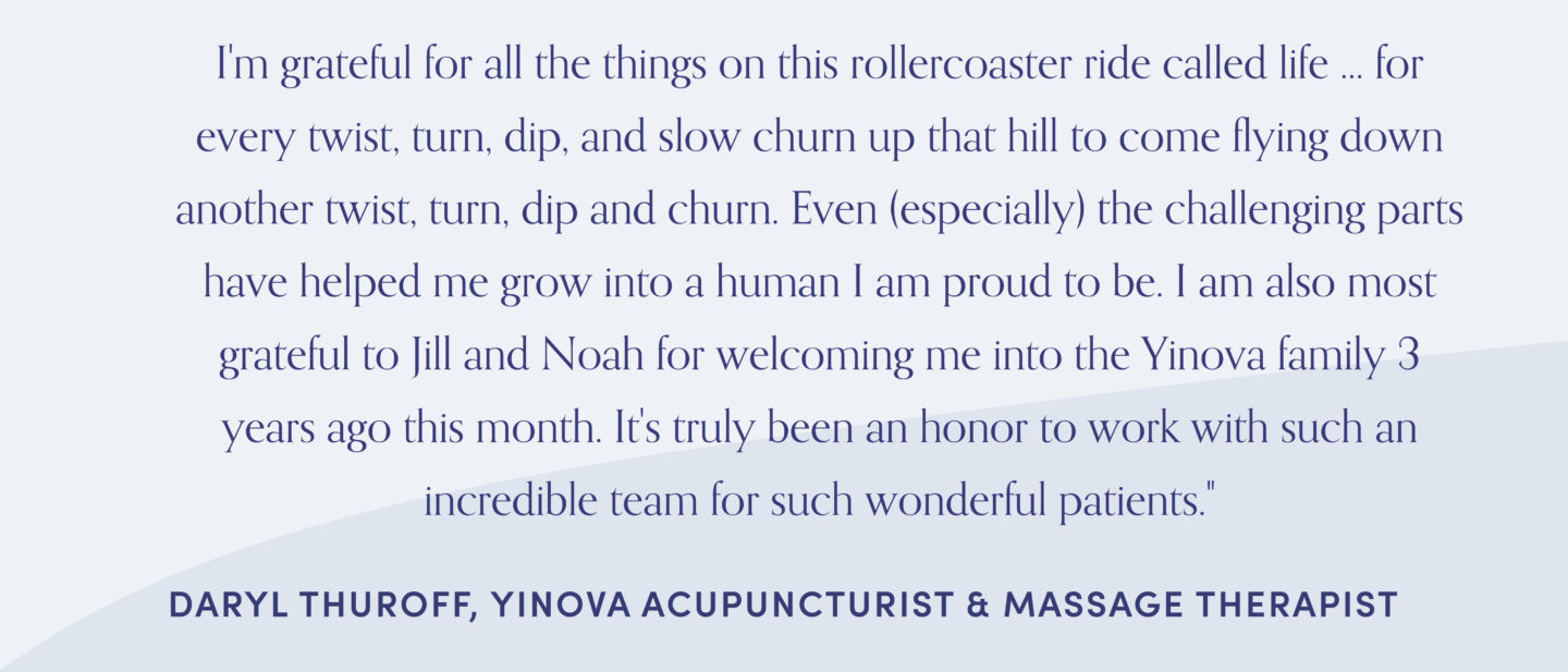 Quote from acupuncturist, Daryl Thuroff: “I’m grateful for all the things on this rollercoaster ride called life… for every twist, turn, dip, and slow churn up that hill to come flying down another twist, turn, dip and churn. Even (especially) the challenging parts have helped me grow into a human I am proud to be. I am also most grateful to Jill and Noah for welcoming me into the Yinova family 3 years ago this month. It’s truly been an honor to work with such an incredible team for such wonderful patients.”