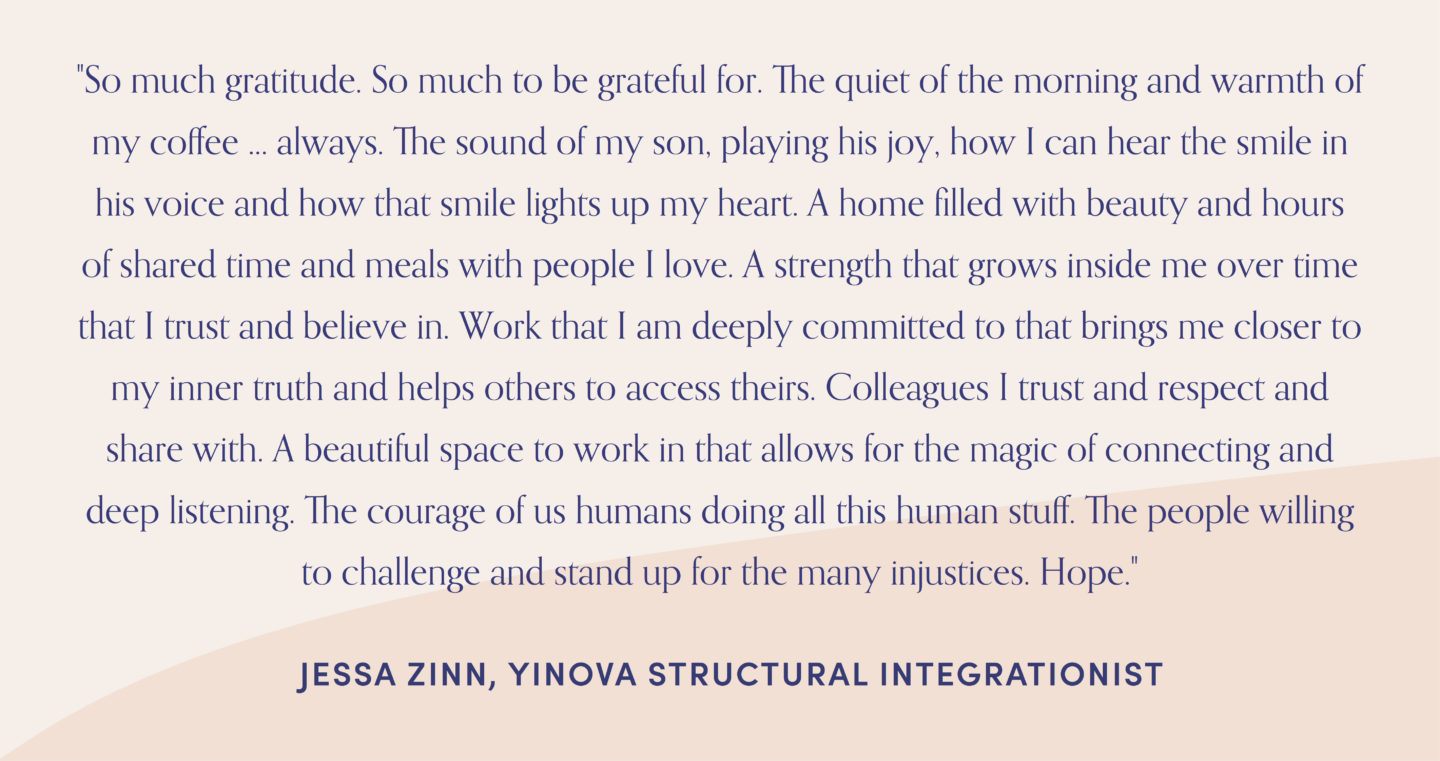 Quote form structural integrationist, Jessa zine, "So much gratitude. So much to be grateful for. The quiet of the morning and warmth of my coffee ... always. The sound of my son, playing his joy, how I can hear the smile in his voice and how that smile lights up my heart. A home filled with beauty and hours of shared time and meals with people I love. A strength that grows inside me over time that I trust and believe in. Work that I am deeply committed to that brings me closer to my inner truth and helps others to access theirs. Colleagues I trust and respect and share with. A beautiful space to work in that allows for the magic of connecting and deep listening. The courage of us humans doing all this human stuff. The people willing to challenge and stand up for the many injustices. Hope."