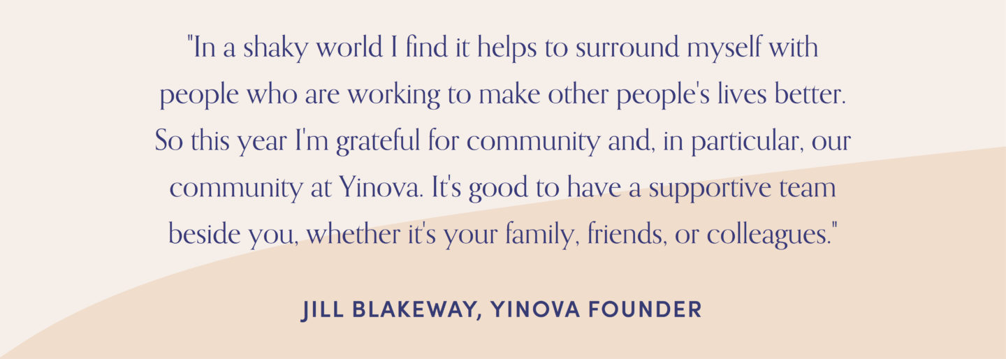 Quote from Yinova founder, Jill Blakeway: "In a shaky world I find it helps to surround myself with people who are working to make other people's lives better. So this year I'm grateful for community and, in particular, our community at Yinova. It's good to have a supportive team beside you, whether it's your family, friends, or colleagues."