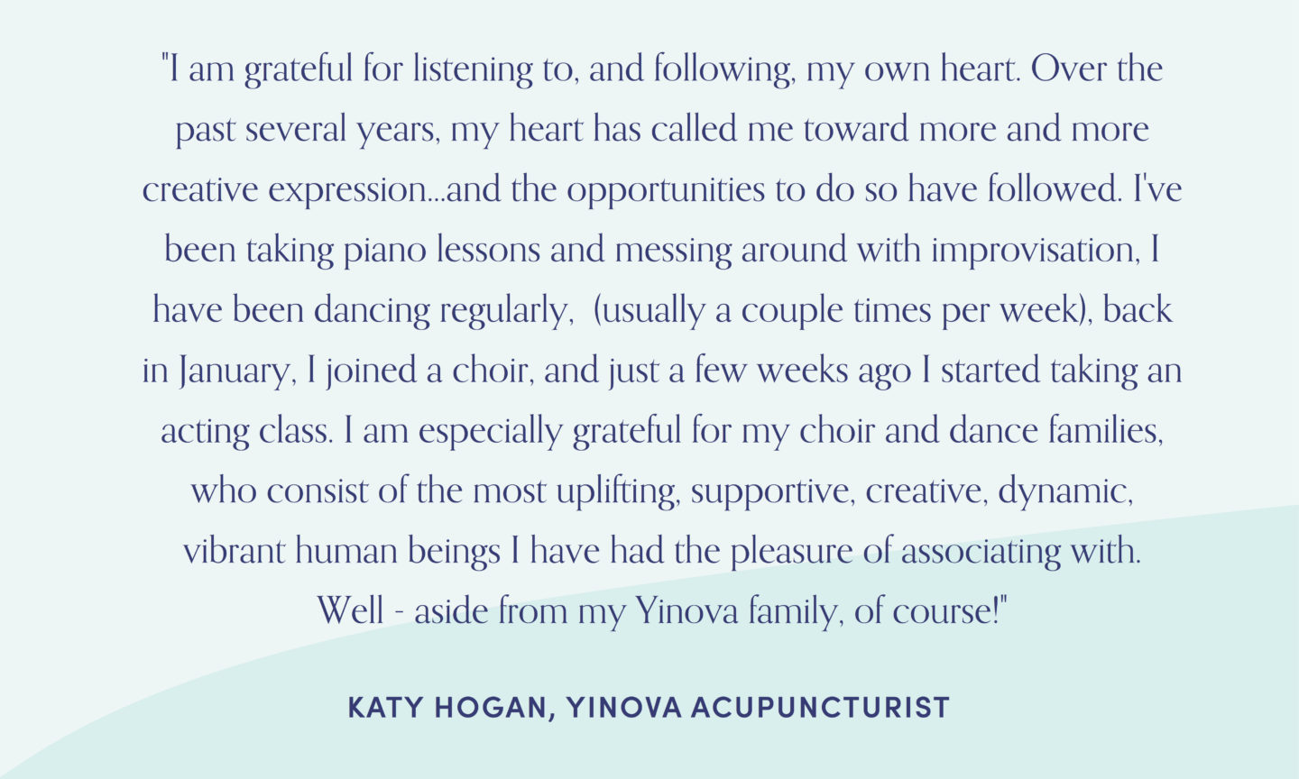 Quote from acupuncturist, Katy Hogan: "I am grateful for listening to, and following, my own heart. Over the past several years, my heart has called me toward more and more creative expression...and the opportunities to do so have followed. I've been taking piano lessons and messing around with improvisation, I have been dancing regularly, (usually a couple times per week), back in January, I joined a choir, and just a few weeks ago I started taking an acting class. I am especially grateful for my choir and dance families, who consist of the most uplifting, supportive, creative, dynamic, vibrant human beings I have had the pleasure of associating with. Well - aside from my Yinova family, of course!"