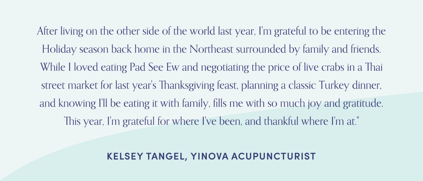 Quote from Yinova acupuncturist, Kelsey Tangel After living on the other side of the world last year, I'm grateful to be entering the Holiday season back home in the Northeast surrounded by family and friends. While I loved eating Pad See Ew and negotiating the price of live crabs in a Thai street market for last year's Thanksgiving feast, planning a classic Turkey dinner, and knowing I'll be eating it with family, fills me with so much joy and gratitude. This year, I'm grateful for where I've been, and thankful where I'm at."