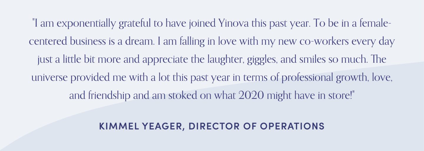 Quote form Kimmel Yeager, "I am exponentially grateful to have joined Yinova this past year. To be in a female-centered business is a dream. I am falling in love with my new co-workers every day just a little bit more and appreciate the laughter, giggles, and smiles so much. The universe provided me with a lot this past year in terms of professional growth, love, and friendship and am stoked on what 2020 might have in store!"