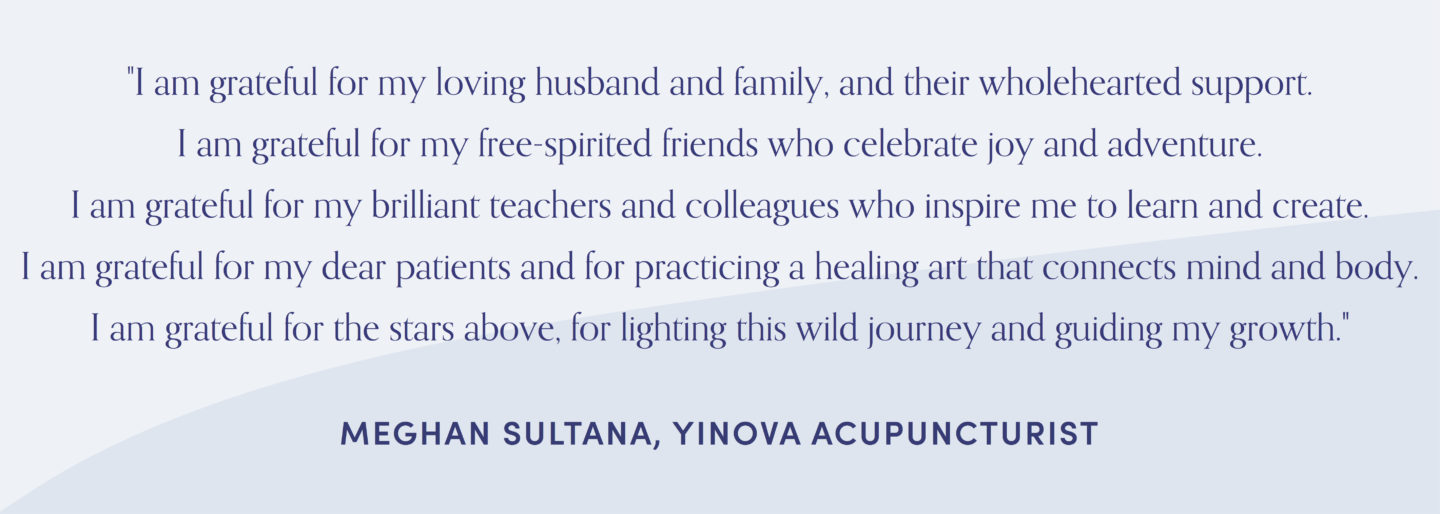 Quote from acupuncturist, Meghan Sultana: "I am grateful for my loving husband and family, and their wholehearted support. I am grateful for my free-spirited friends who celebrate joy and adventure. I am grateful for my brilliant teachers and colleagues who inspire me to learn and create. I am grateful for my dear patients and for practicing a healing art that connects mind and body. I am grateful for the stars above, for lighting this wild journey and guiding my growth."