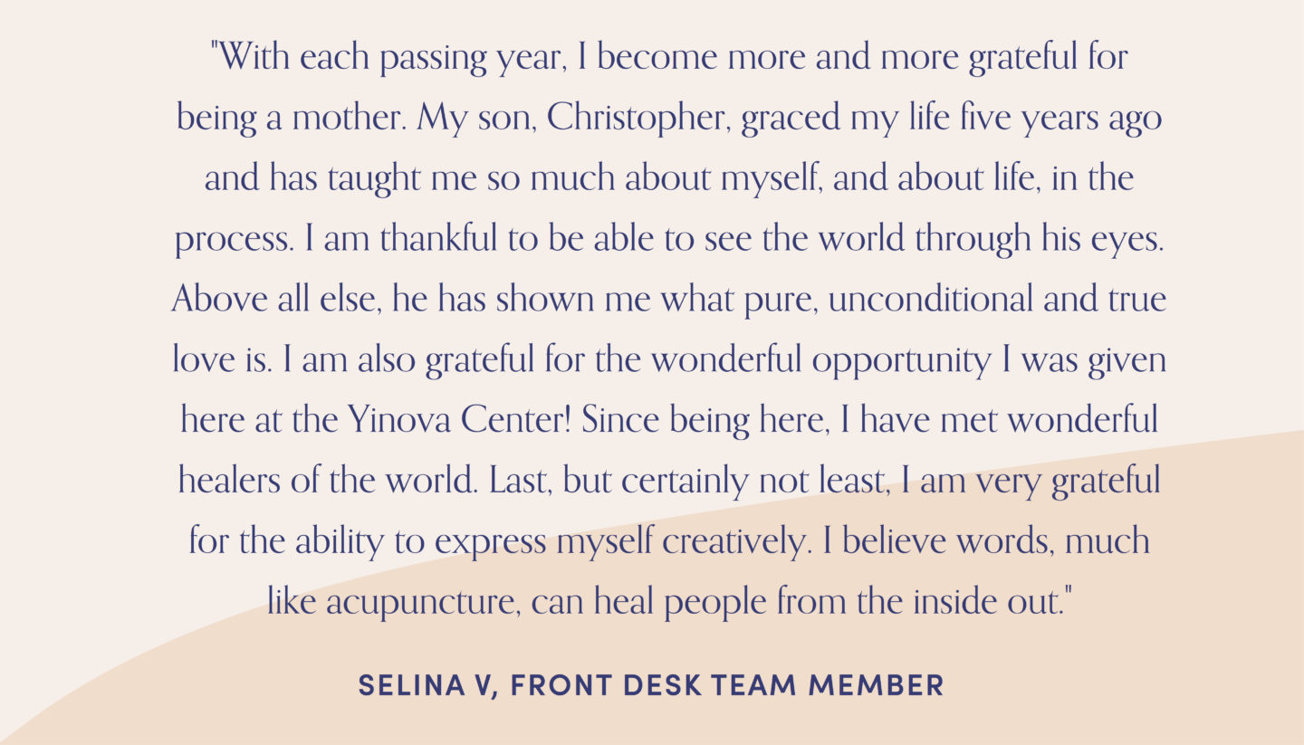 Quote from front desk team member, Selina: "With each passing year, I become more and more grateful for being a mother. My son, Christopher, graced my life five years ago and has taught me so much about myself, and about life, in the process. I am thankful to be able to see the world through his eyes. Above all else, he has shown me what pure, unconditional and true love is. I am also grateful for the wonderful opportunity I was given here at the Yinova Center! Since being here, I have met wonderful healers of the world. Last, but certainly not least, I am very grateful for the ability to express myself creatively. I believe words, much like acupuncture, can heal people from the inside out."