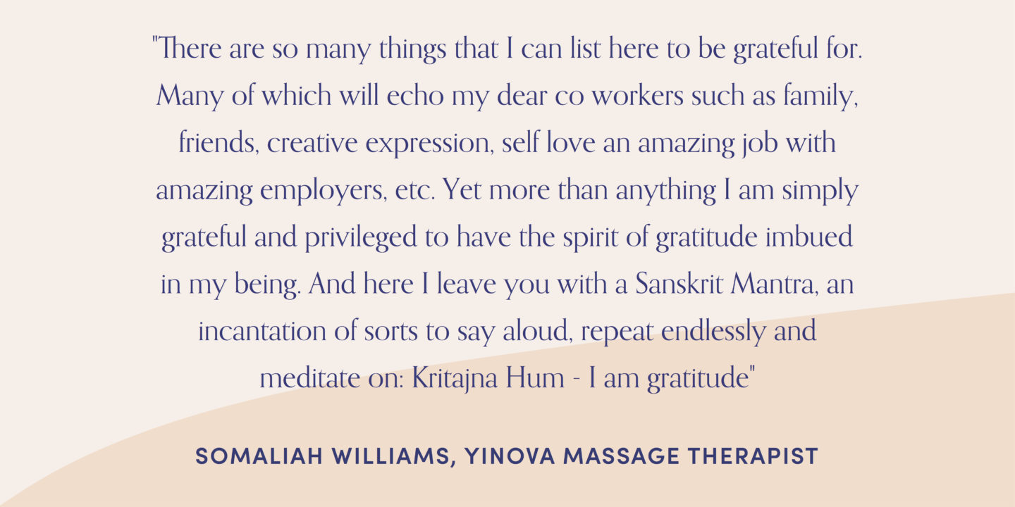 Quote form massage therapist, Somaliah Williams: "There are so many things that I can list here to be grateful for. Many of which will echo my dear co workers such as family, friends, creative expression, self love an amazing job with amazing employers, etc. Yet more than anything I am simply grateful and privileged to have the spirit of gratitude imbued in my being. And here I leave you with a Sanskrit Mantra, an incantation of sorts to say aloud, repeat endlessly and meditate on: Kritajna Hum - I am gratitude"